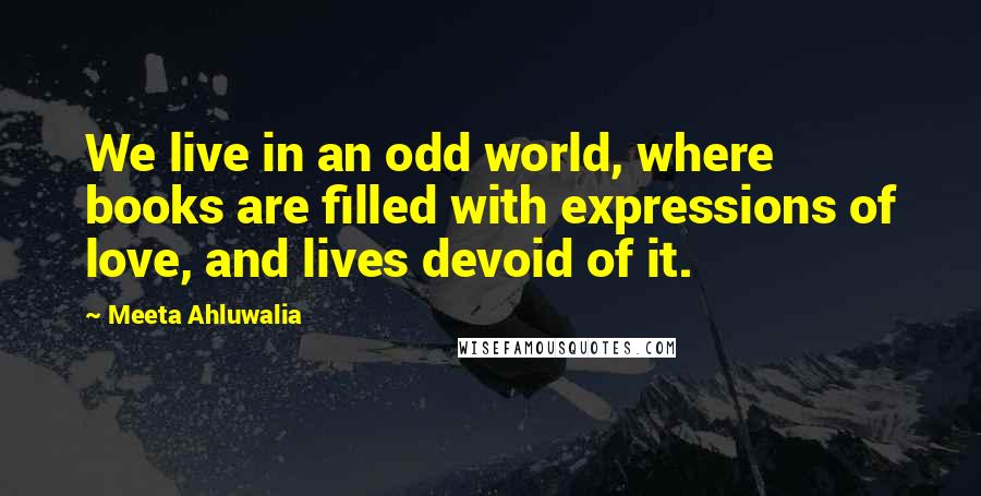 Meeta Ahluwalia Quotes: We live in an odd world, where books are filled with expressions of love, and lives devoid of it.
