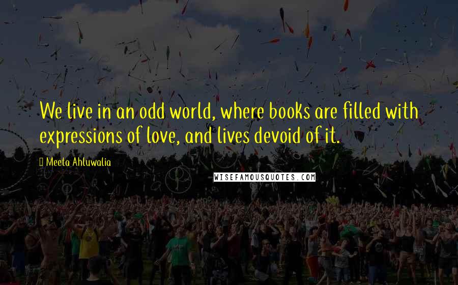 Meeta Ahluwalia Quotes: We live in an odd world, where books are filled with expressions of love, and lives devoid of it.