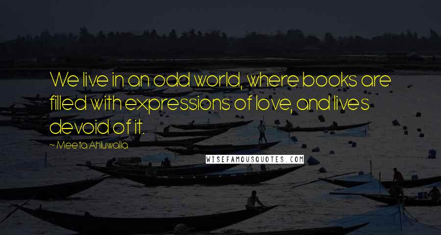 Meeta Ahluwalia Quotes: We live in an odd world, where books are filled with expressions of love, and lives devoid of it.