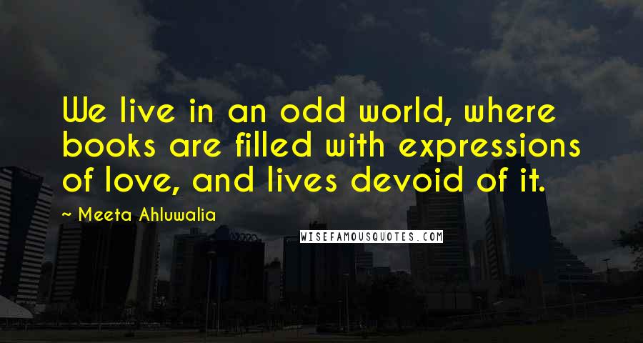 Meeta Ahluwalia Quotes: We live in an odd world, where books are filled with expressions of love, and lives devoid of it.