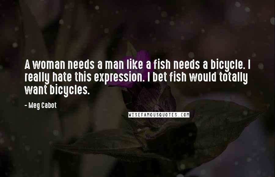 Meg Cabot Quotes: A woman needs a man like a fish needs a bicycle. I really hate this expression. I bet fish would totally want bicycles.