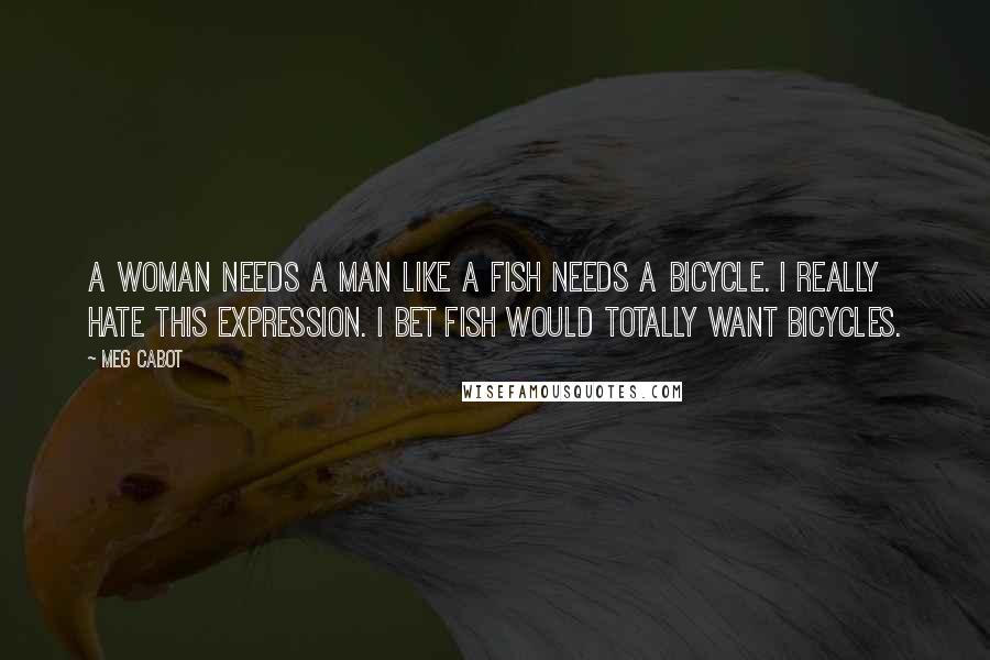 Meg Cabot Quotes: A woman needs a man like a fish needs a bicycle. I really hate this expression. I bet fish would totally want bicycles.