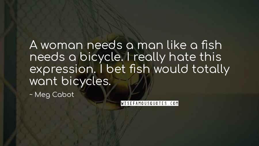 Meg Cabot Quotes: A woman needs a man like a fish needs a bicycle. I really hate this expression. I bet fish would totally want bicycles.