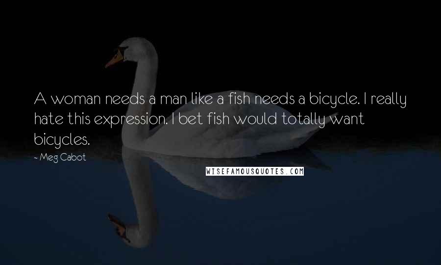 Meg Cabot Quotes: A woman needs a man like a fish needs a bicycle. I really hate this expression. I bet fish would totally want bicycles.