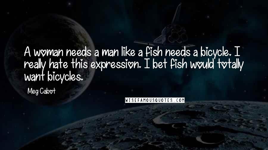 Meg Cabot Quotes: A woman needs a man like a fish needs a bicycle. I really hate this expression. I bet fish would totally want bicycles.