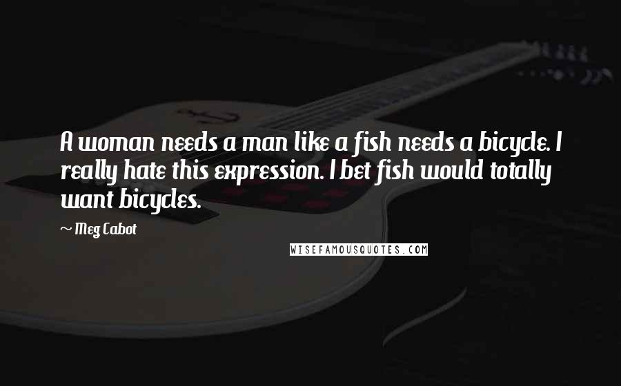 Meg Cabot Quotes: A woman needs a man like a fish needs a bicycle. I really hate this expression. I bet fish would totally want bicycles.