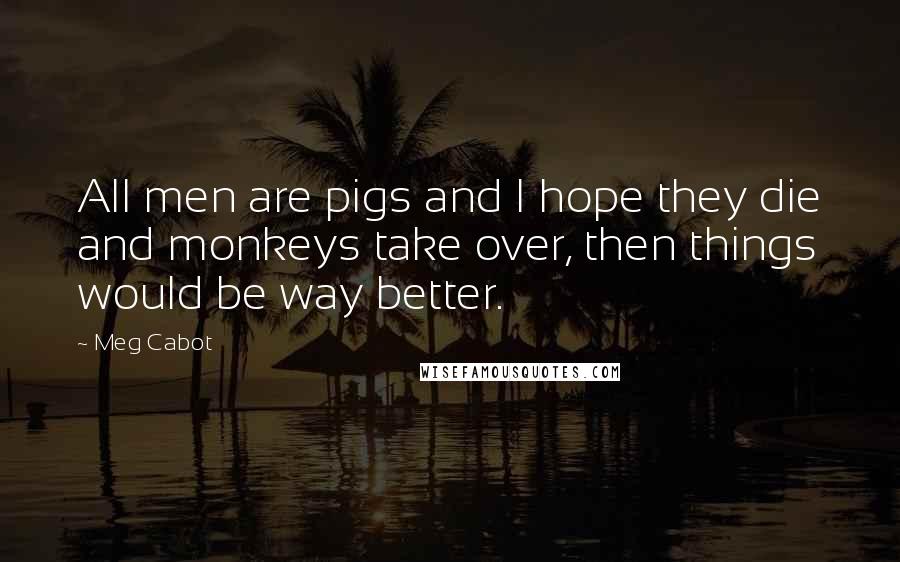 Meg Cabot Quotes: All men are pigs and I hope they die and monkeys take over, then things would be way better.