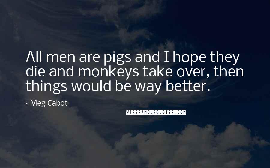 Meg Cabot Quotes: All men are pigs and I hope they die and monkeys take over, then things would be way better.