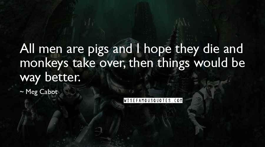 Meg Cabot Quotes: All men are pigs and I hope they die and monkeys take over, then things would be way better.