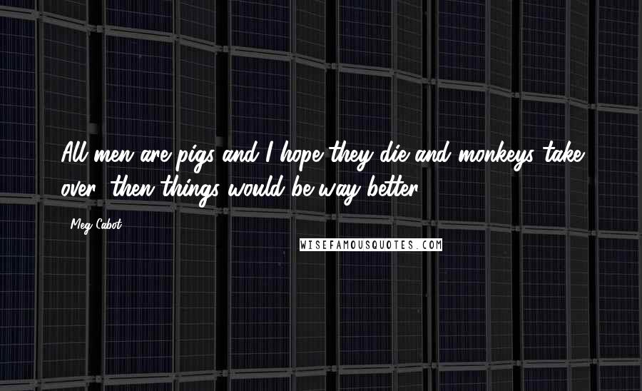 Meg Cabot Quotes: All men are pigs and I hope they die and monkeys take over, then things would be way better.