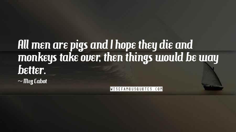 Meg Cabot Quotes: All men are pigs and I hope they die and monkeys take over, then things would be way better.