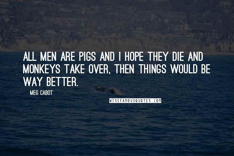 Meg Cabot Quotes: All men are pigs and I hope they die and monkeys take over, then things would be way better.