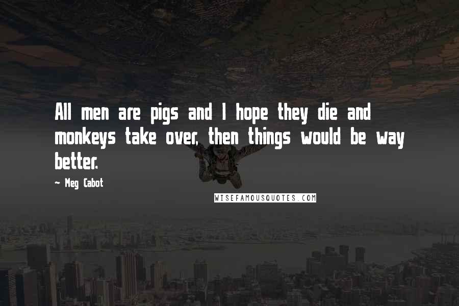 Meg Cabot Quotes: All men are pigs and I hope they die and monkeys take over, then things would be way better.