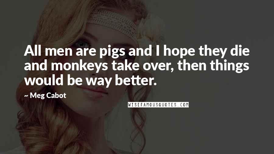 Meg Cabot Quotes: All men are pigs and I hope they die and monkeys take over, then things would be way better.