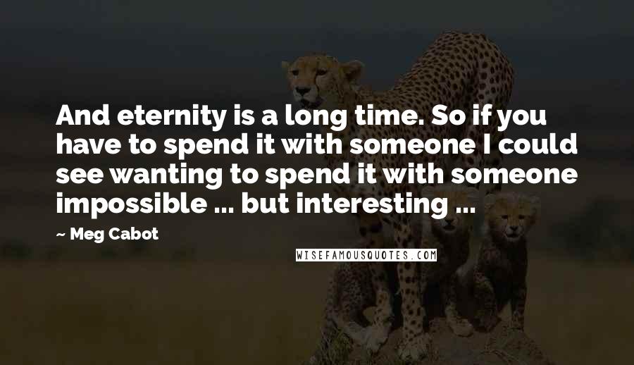 Meg Cabot Quotes: And eternity is a long time. So if you have to spend it with someone I could see wanting to spend it with someone impossible ... but interesting ...