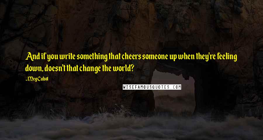 Meg Cabot Quotes: And if you write something that cheers someone up when they're feeling down, doesn't that change the world?