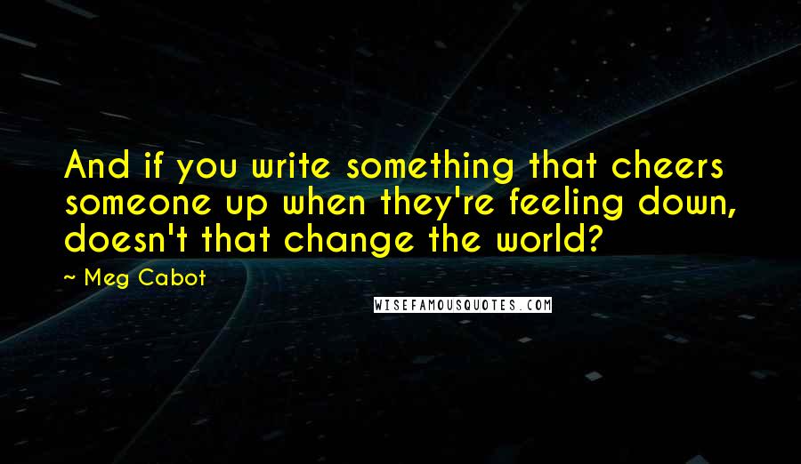 Meg Cabot Quotes: And if you write something that cheers someone up when they're feeling down, doesn't that change the world?