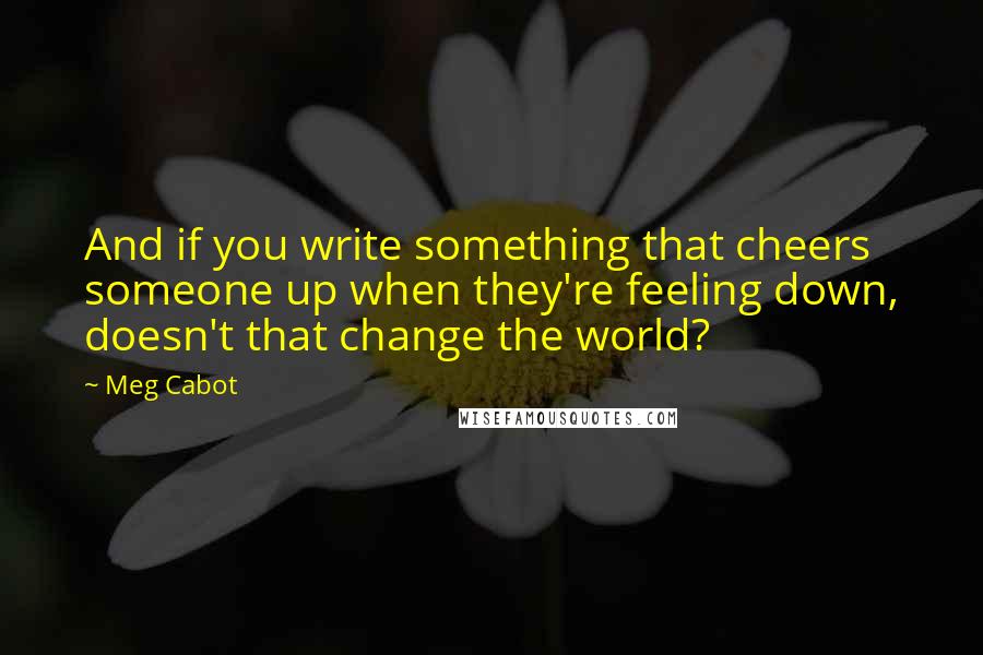 Meg Cabot Quotes: And if you write something that cheers someone up when they're feeling down, doesn't that change the world?