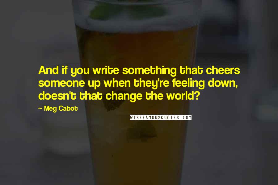 Meg Cabot Quotes: And if you write something that cheers someone up when they're feeling down, doesn't that change the world?