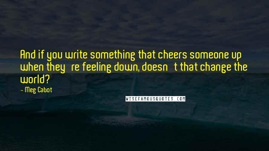 Meg Cabot Quotes: And if you write something that cheers someone up when they're feeling down, doesn't that change the world?