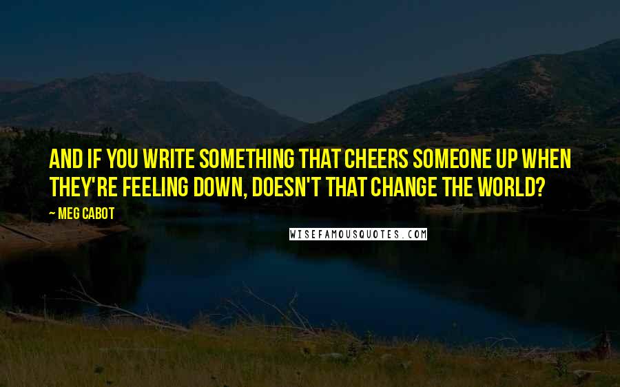 Meg Cabot Quotes: And if you write something that cheers someone up when they're feeling down, doesn't that change the world?