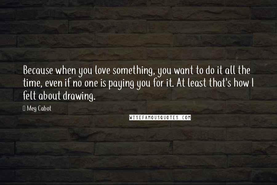 Meg Cabot Quotes: Because when you love something, you want to do it all the time, even if no one is paying you for it. At least that's how I felt about drawing.