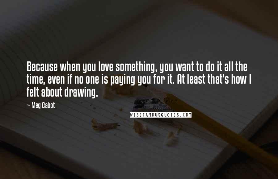 Meg Cabot Quotes: Because when you love something, you want to do it all the time, even if no one is paying you for it. At least that's how I felt about drawing.