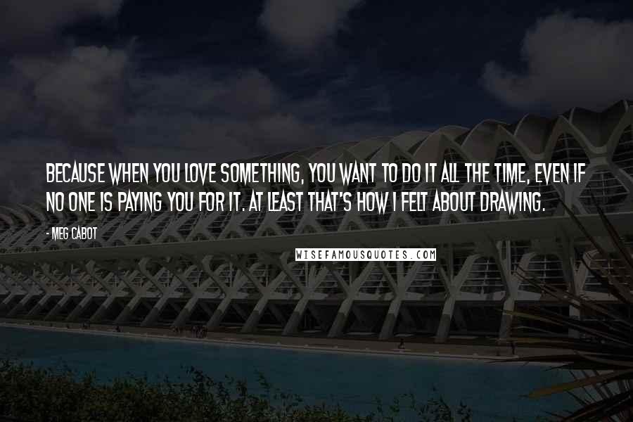Meg Cabot Quotes: Because when you love something, you want to do it all the time, even if no one is paying you for it. At least that's how I felt about drawing.