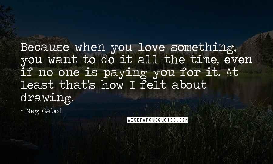 Meg Cabot Quotes: Because when you love something, you want to do it all the time, even if no one is paying you for it. At least that's how I felt about drawing.