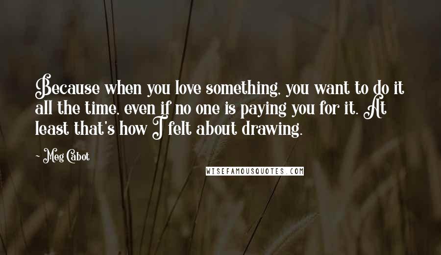 Meg Cabot Quotes: Because when you love something, you want to do it all the time, even if no one is paying you for it. At least that's how I felt about drawing.