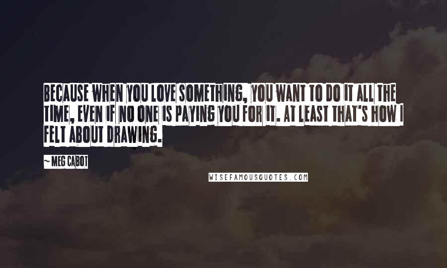 Meg Cabot Quotes: Because when you love something, you want to do it all the time, even if no one is paying you for it. At least that's how I felt about drawing.