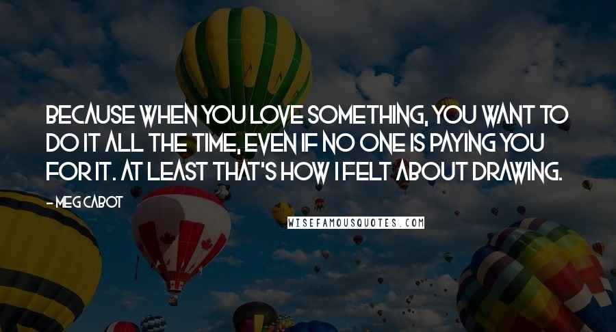 Meg Cabot Quotes: Because when you love something, you want to do it all the time, even if no one is paying you for it. At least that's how I felt about drawing.