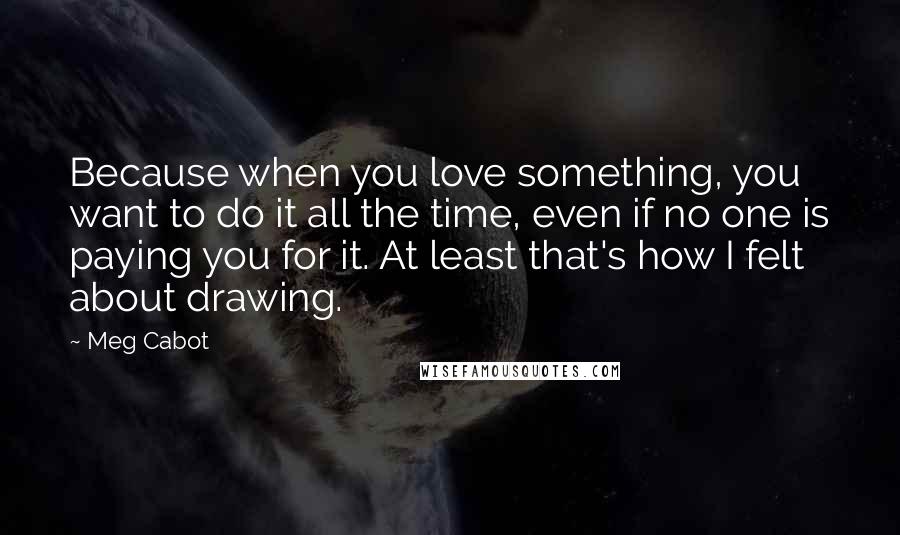 Meg Cabot Quotes: Because when you love something, you want to do it all the time, even if no one is paying you for it. At least that's how I felt about drawing.