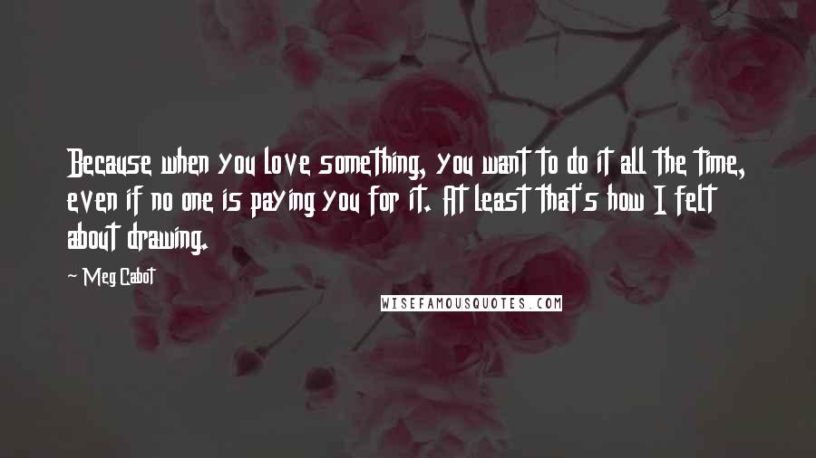 Meg Cabot Quotes: Because when you love something, you want to do it all the time, even if no one is paying you for it. At least that's how I felt about drawing.