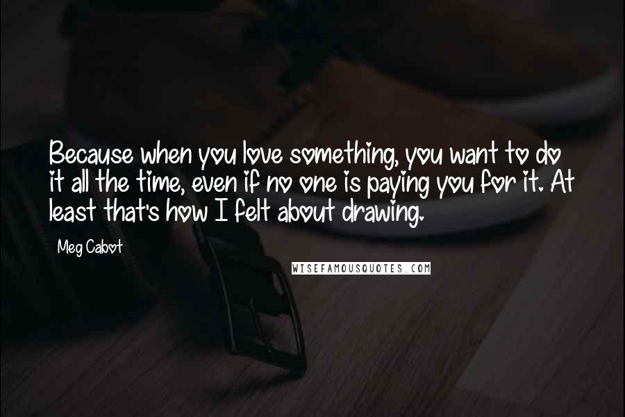 Meg Cabot Quotes: Because when you love something, you want to do it all the time, even if no one is paying you for it. At least that's how I felt about drawing.