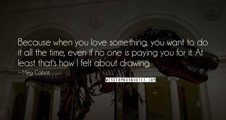 Meg Cabot Quotes: Because when you love something, you want to do it all the time, even if no one is paying you for it. At least that's how I felt about drawing.