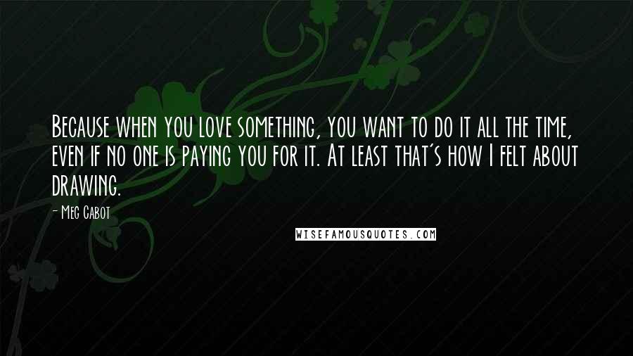 Meg Cabot Quotes: Because when you love something, you want to do it all the time, even if no one is paying you for it. At least that's how I felt about drawing.