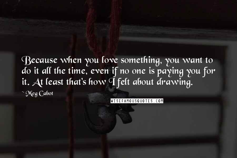 Meg Cabot Quotes: Because when you love something, you want to do it all the time, even if no one is paying you for it. At least that's how I felt about drawing.