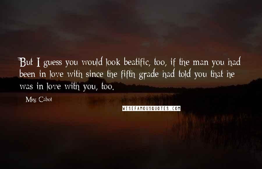 Meg Cabot Quotes: But I guess you would look beatific, too, if the man you had been in love with since the fifth grade had told you that he was in love with you, too.