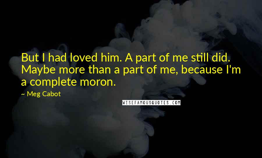 Meg Cabot Quotes: But I had loved him. A part of me still did. Maybe more than a part of me, because I'm a complete moron.