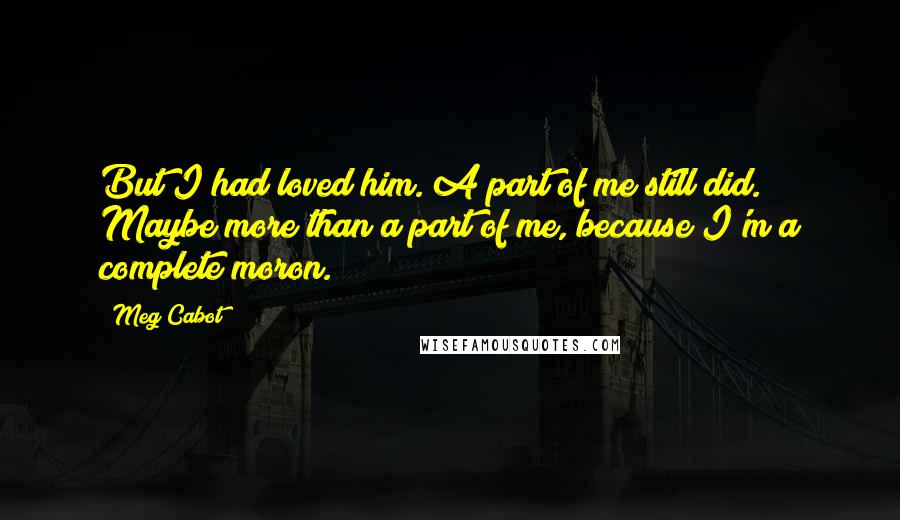 Meg Cabot Quotes: But I had loved him. A part of me still did. Maybe more than a part of me, because I'm a complete moron.