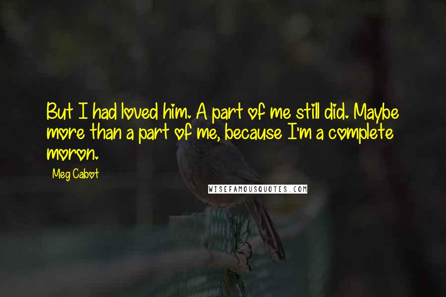 Meg Cabot Quotes: But I had loved him. A part of me still did. Maybe more than a part of me, because I'm a complete moron.