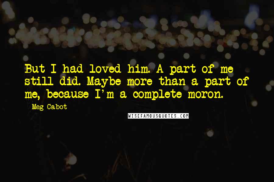Meg Cabot Quotes: But I had loved him. A part of me still did. Maybe more than a part of me, because I'm a complete moron.