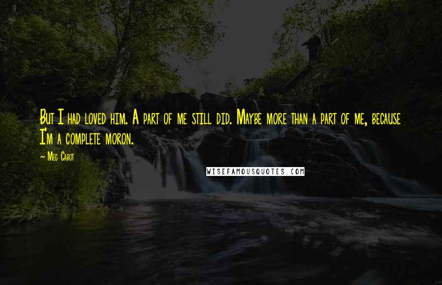 Meg Cabot Quotes: But I had loved him. A part of me still did. Maybe more than a part of me, because I'm a complete moron.