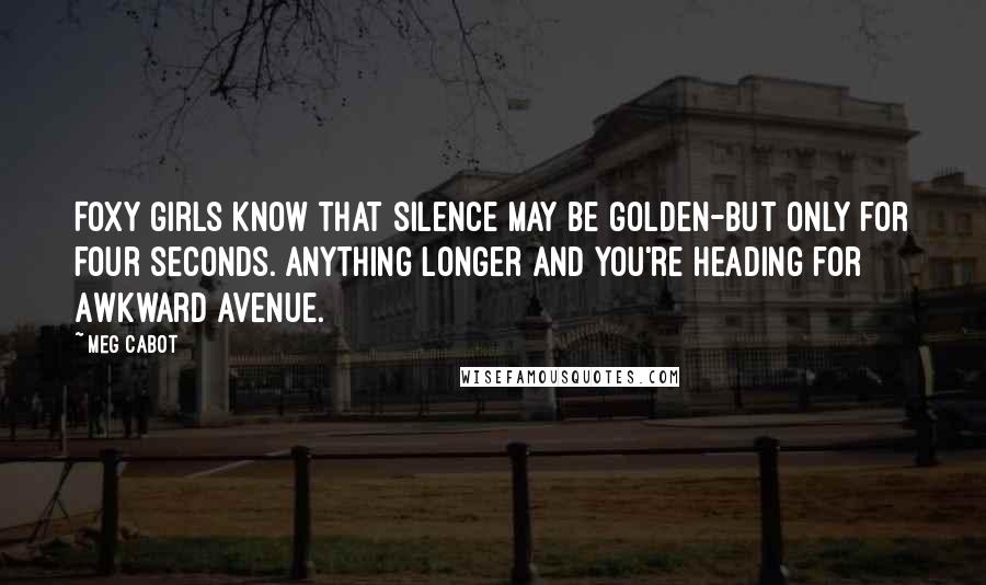 Meg Cabot Quotes: Foxy girls know that silence may be golden-but only for four seconds. Anything longer and you're heading for Awkward Avenue.