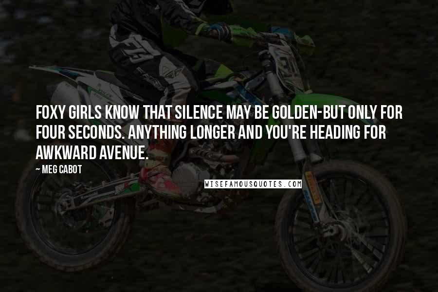 Meg Cabot Quotes: Foxy girls know that silence may be golden-but only for four seconds. Anything longer and you're heading for Awkward Avenue.