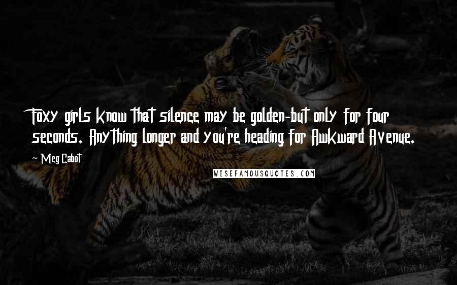 Meg Cabot Quotes: Foxy girls know that silence may be golden-but only for four seconds. Anything longer and you're heading for Awkward Avenue.