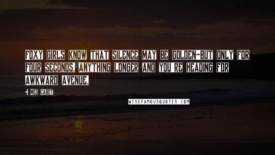 Meg Cabot Quotes: Foxy girls know that silence may be golden-but only for four seconds. Anything longer and you're heading for Awkward Avenue.