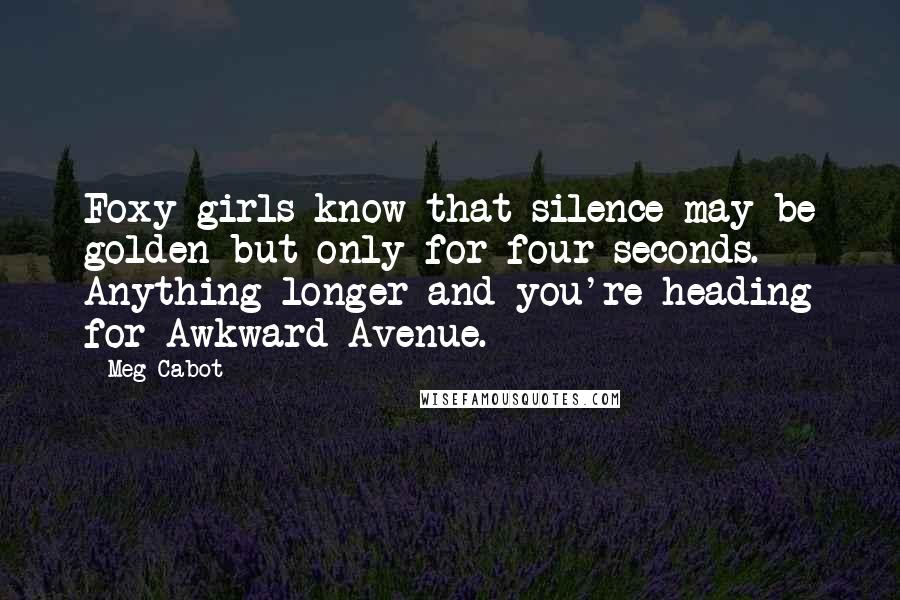 Meg Cabot Quotes: Foxy girls know that silence may be golden-but only for four seconds. Anything longer and you're heading for Awkward Avenue.