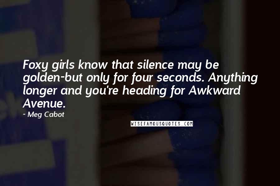 Meg Cabot Quotes: Foxy girls know that silence may be golden-but only for four seconds. Anything longer and you're heading for Awkward Avenue.